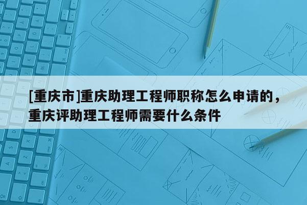 [重慶市]重慶助理工程師職稱怎么申請(qǐng)的，重慶評(píng)助理工程師需要什么條件