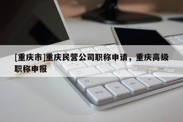 [重慶市]重慶民營(yíng)公司職稱申請(qǐng)，重慶高級(jí)職稱申報(bào)