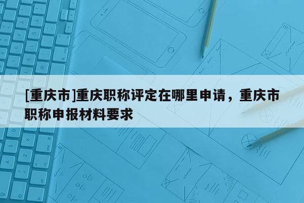 [重慶市]重慶職稱(chēng)評(píng)定在哪里申請(qǐng)，重慶市職稱(chēng)申報(bào)材料要求