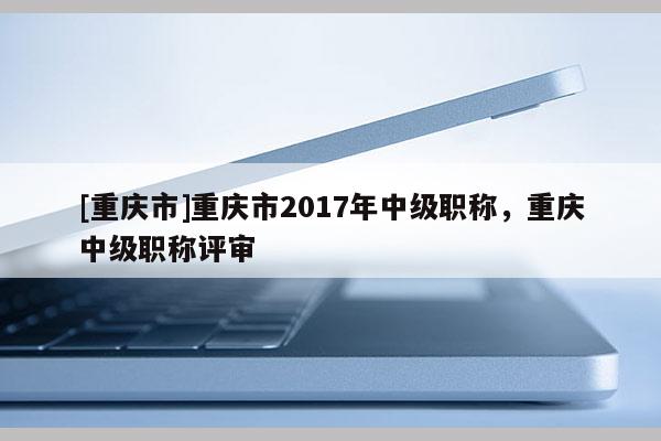 [重慶市]重慶市2017年中級職稱，重慶中級職稱評審