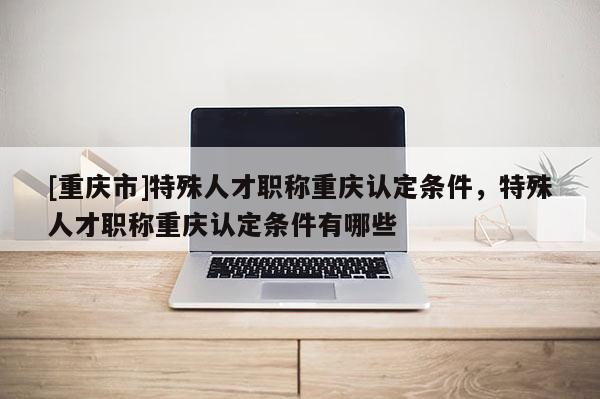 [重慶市]特殊人才職稱重慶認(rèn)定條件，特殊人才職稱重慶認(rèn)定條件有哪些