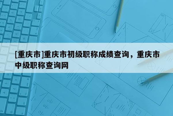 [重慶市]重慶市初級職稱成績查詢，重慶市中級職稱查詢網(wǎng)