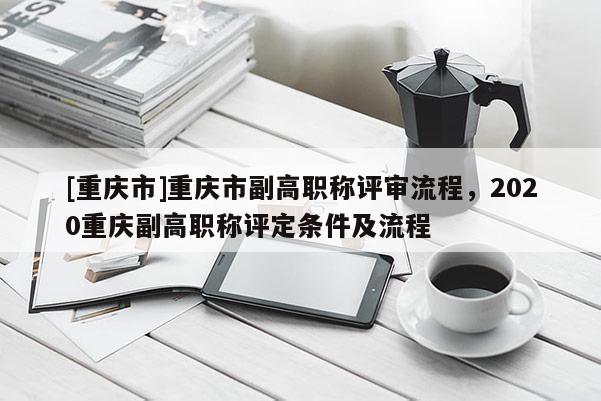 [重慶市]重慶市副高職稱評(píng)審流程，2020重慶副高職稱評(píng)定條件及流程