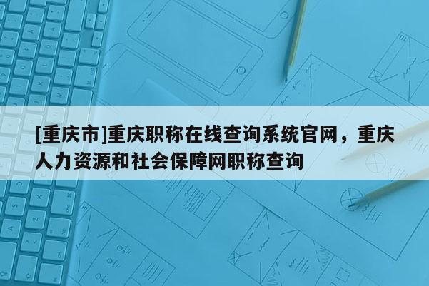 [重慶市]重慶職稱在線查詢系統(tǒng)官網(wǎng)，重慶人力資源和社會保障網(wǎng)職稱查詢