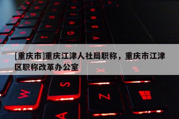 [重慶市]重慶江津人社局職稱，重慶市江津區(qū)職稱改革辦公室