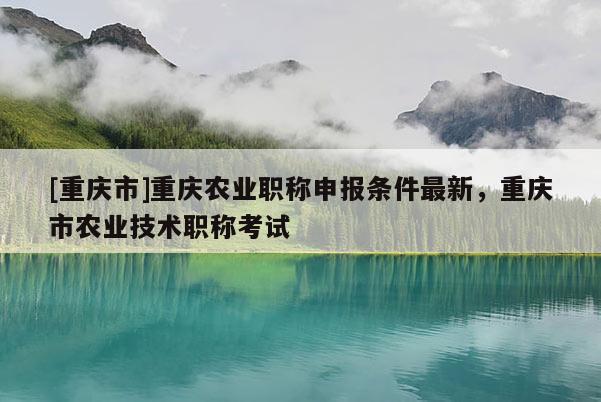 [重慶市]重慶農(nóng)業(yè)職稱申報(bào)條件最新，重慶市農(nóng)業(yè)技術(shù)職稱考試