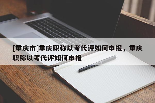 [重慶市]重慶職稱以考代評如何申報，重慶職稱以考代評如何申報