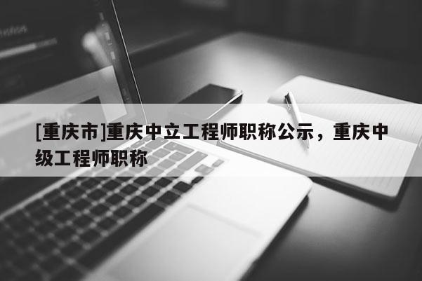 [重慶市]重慶中立工程師職稱公示，重慶中級工程師職稱