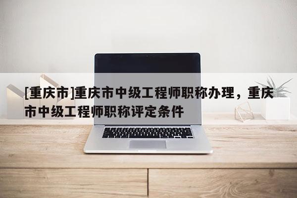 [重慶市]重慶市中級工程師職稱辦理，重慶市中級工程師職稱評定條件