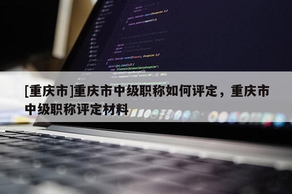 [重慶市]重慶市中級職稱如何評定，重慶市中級職稱評定材料