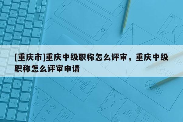 [重慶市]重慶中級職稱怎么評審，重慶中級職稱怎么評審申請