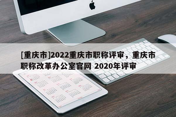 [重慶市]2022重慶市職稱評(píng)審，重慶市職稱改革辦公室官網(wǎng) 2020年評(píng)審