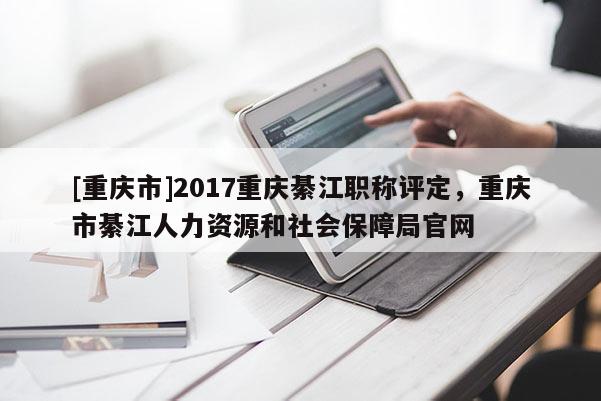 [重慶市]2017重慶綦江職稱評(píng)定，重慶市綦江人力資源和社會(huì)保障局官網(wǎng)