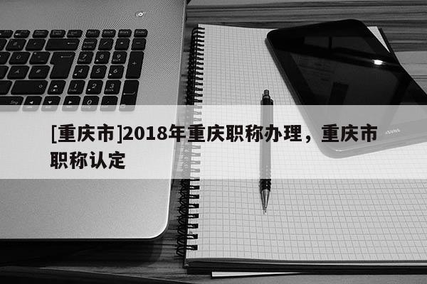 [重慶市]2018年重慶職稱辦理，重慶市職稱認(rèn)定