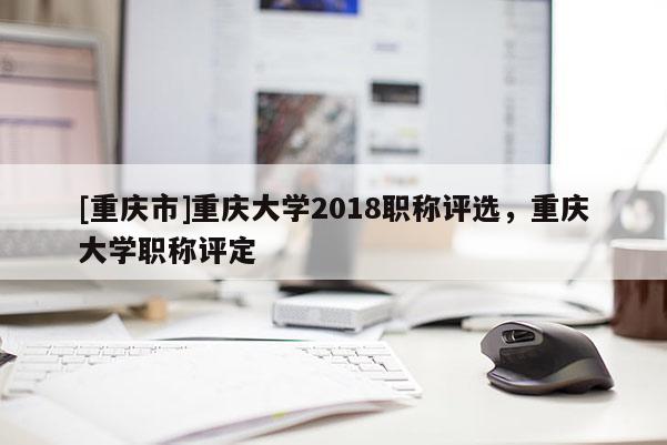 [重慶市]重慶大學(xué)2018職稱評選，重慶大學(xué)職稱評定