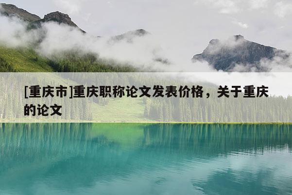 [重慶市]重慶職稱論文發(fā)表價格，關(guān)于重慶的論文