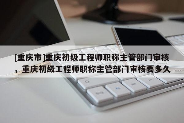 [重慶市]重慶初級(jí)工程師職稱主管部門審核，重慶初級(jí)工程師職稱主管部門審核要多久