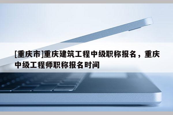 [重慶市]重慶建筑工程中級(jí)職稱報(bào)名，重慶中級(jí)工程師職稱報(bào)名時(shí)間