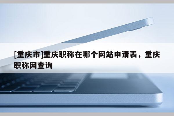 [重慶市]重慶職稱在哪個(gè)網(wǎng)站申請表，重慶職稱網(wǎng)查詢