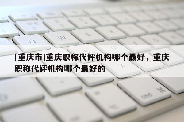 [重慶市]重慶職稱代評機構(gòu)哪個最好，重慶職稱代評機構(gòu)哪個最好的