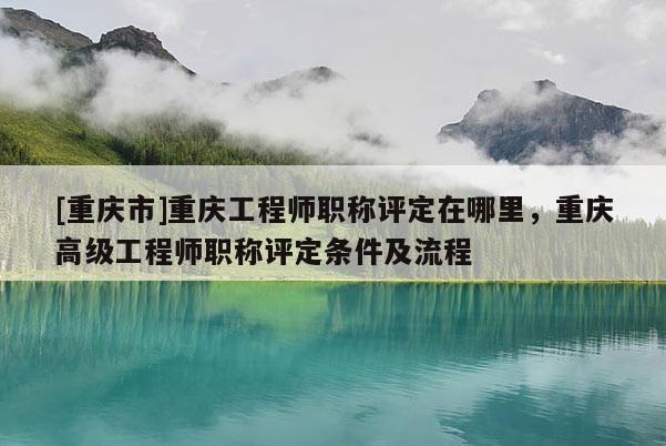 [重慶市]重慶工程師職稱評定在哪里，重慶高級工程師職稱評定條件及流程