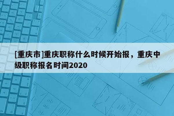 [重慶市]重慶職稱什么時候開始報，重慶中級職稱報名時間2020