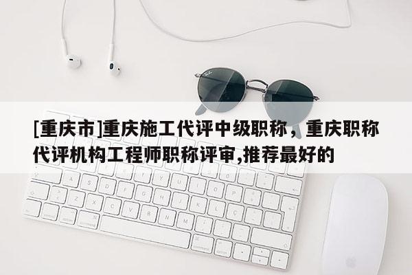 [重慶市]重慶施工代評中級職稱，重慶職稱代評機構工程師職稱評審,推薦最好的