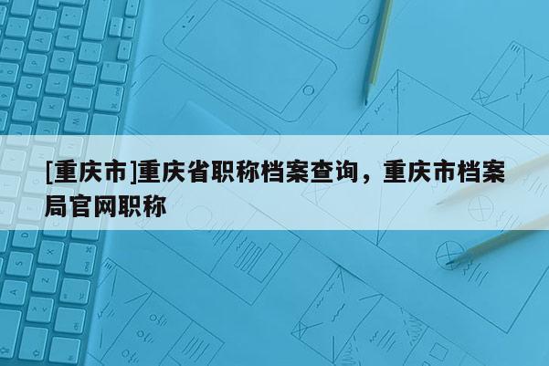 [重慶市]重慶省職稱檔案查詢，重慶市檔案局官網(wǎng)職稱