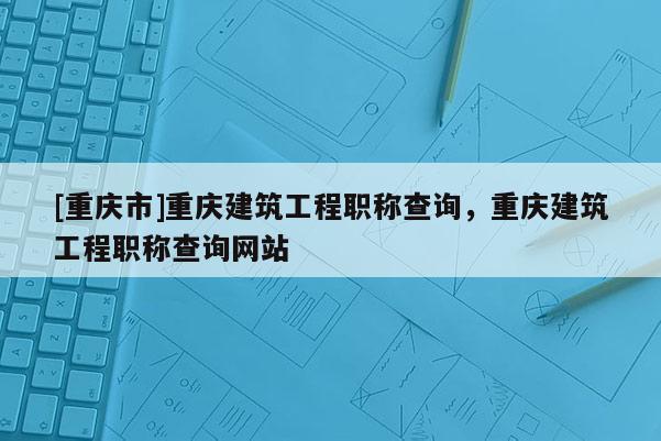 [重慶市]重慶建筑工程職稱查詢，重慶建筑工程職稱查詢網(wǎng)站