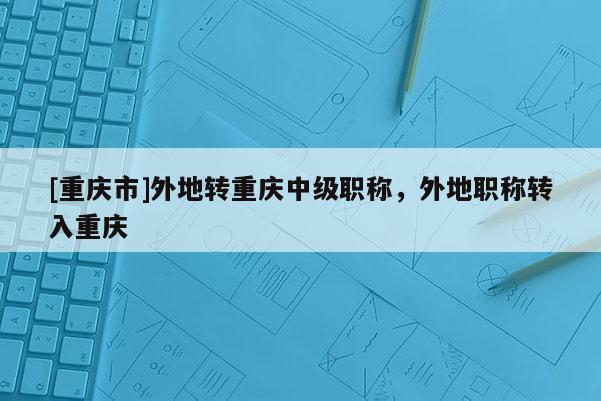 [重慶市]外地轉(zhuǎn)重慶中級(jí)職稱，外地職稱轉(zhuǎn)入重慶