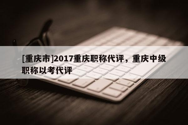 [重慶市]2017重慶職稱代評，重慶中級職稱以考代評