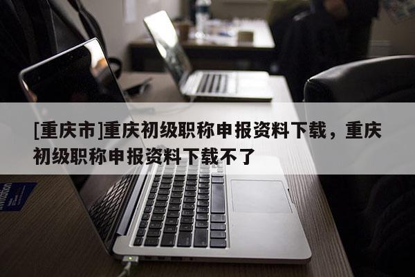 [重慶市]重慶初級職稱申報資料下載，重慶初級職稱申報資料下載不了