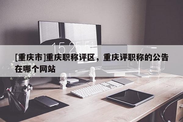 [重慶市]重慶職稱評區(qū)，重慶評職稱的公告在哪個網(wǎng)站