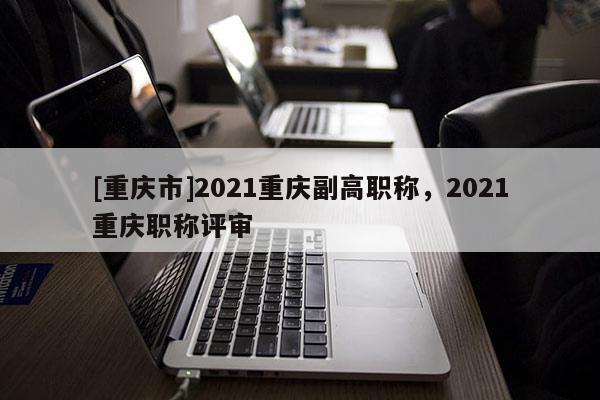 [重慶市]2021重慶副高職稱，2021重慶職稱評(píng)審