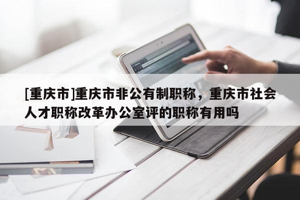 [重慶市]重慶市非公有制職稱，重慶市社會人才職稱改革辦公室評的職稱有用嗎