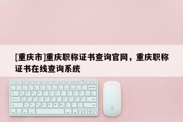 [重慶市]重慶職稱證書(shū)查詢官網(wǎng)，重慶職稱證書(shū)在線查詢系統(tǒng)