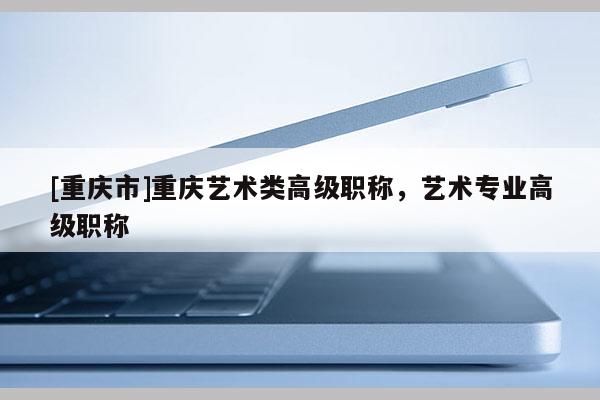 [重慶市]重慶藝術(shù)類高級(jí)職稱，藝術(shù)專業(yè)高級(jí)職稱