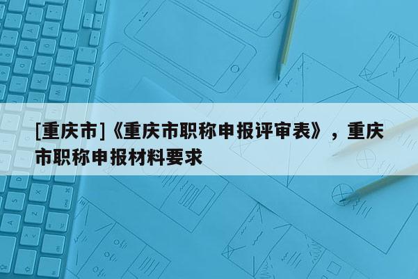 [重慶市]《重慶市職稱申報(bào)評(píng)審表》，重慶市職稱申報(bào)材料要求