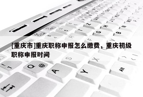 [重慶市]重慶職稱申報(bào)怎么繳費(fèi)，重慶初級(jí)職稱申報(bào)時(shí)間