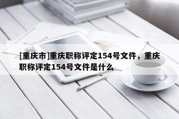 [重慶市]重慶職稱評定154號文件，重慶職稱評定154號文件是什么