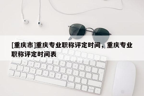 [重慶市]重慶專業(yè)職稱評定時間，重慶專業(yè)職稱評定時間表