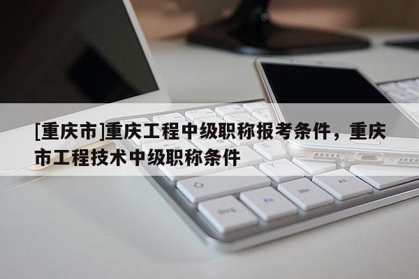 [重慶市]重慶工程中級職稱報(bào)考條件，重慶市工程技術(shù)中級職稱條件