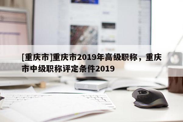 [重慶市]重慶市2019年高級職稱，重慶市中級職稱評定條件2019