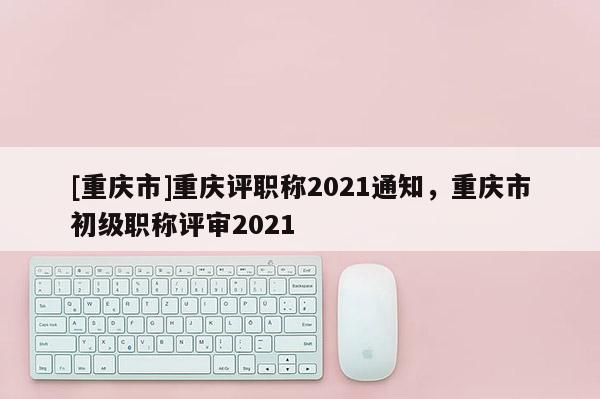 [重慶市]重慶評職稱2021通知，重慶市初級職稱評審2021