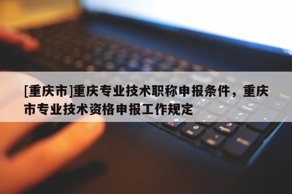 [重慶市]重慶專業(yè)技術(shù)職稱申報(bào)條件，重慶市專業(yè)技術(shù)資格申報(bào)工作規(guī)定