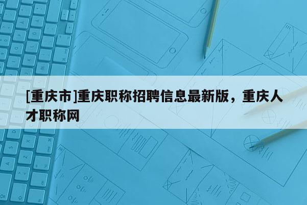 [重慶市]重慶職稱招聘信息最新版，重慶人才職稱網(wǎng)