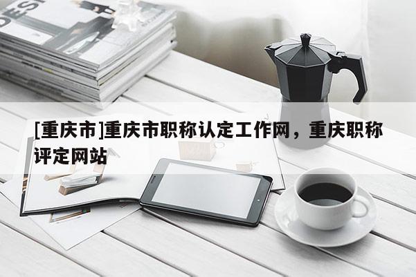 [重慶市]重慶市職稱認定工作網(wǎng)，重慶職稱評定網(wǎng)站