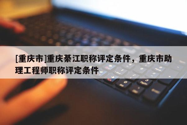 [重慶市]重慶綦江職稱評定條件，重慶市助理工程師職稱評定條件