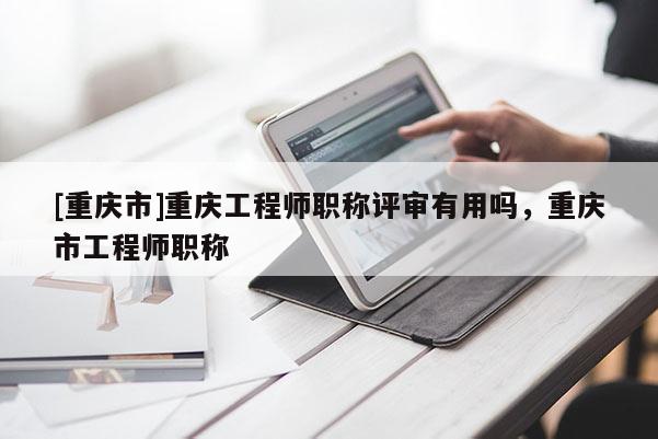 [重慶市]重慶工程師職稱評審有用嗎，重慶市工程師職稱