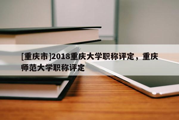 [重慶市]2018重慶大學(xué)職稱評定，重慶師范大學(xué)職稱評定